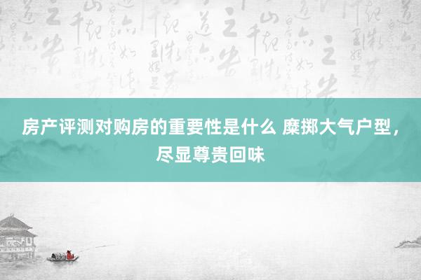 房产评测对购房的重要性是什么 糜掷大气户型，尽显尊贵回味