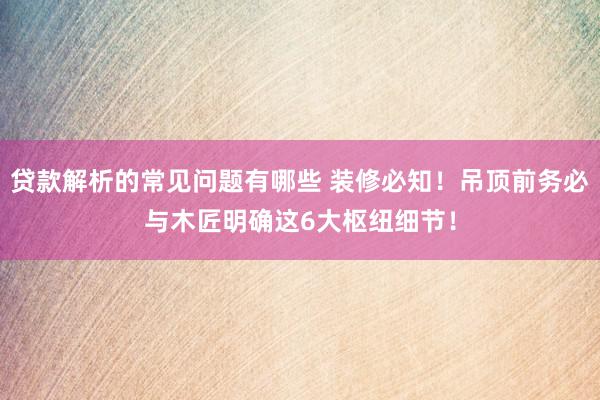 贷款解析的常见问题有哪些 装修必知！吊顶前务必与木匠明确这6大枢纽细节！