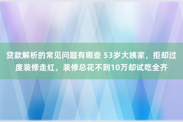 贷款解析的常见问题有哪些 53岁大姨家，拒却过度装修走红，装修总花不到10万却试吃全齐