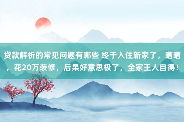 贷款解析的常见问题有哪些 终于入住新家了，晒晒，花20万装修，后果好意思极了，全家王人自得！