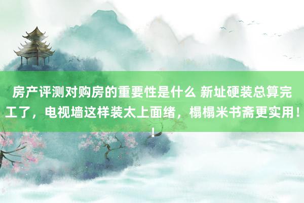 房产评测对购房的重要性是什么 新址硬装总算完工了，电视墙这样装太上面绪，榻榻米书斋更实用！