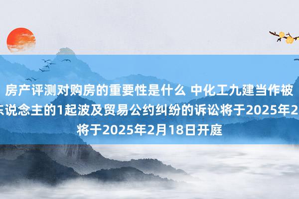 房产评测对购房的重要性是什么 中化工九建当作被告/被上诉东说念主的1起波及贸易公约纠纷的诉讼将于2025年2月18日开庭