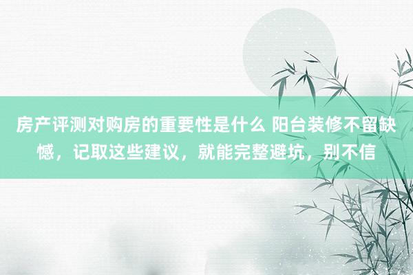 房产评测对购房的重要性是什么 阳台装修不留缺憾，记取这些建议，就能完整避坑，别不信