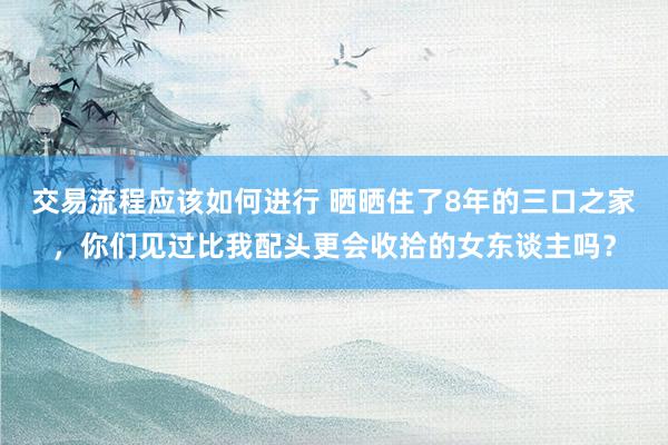 交易流程应该如何进行 晒晒住了8年的三口之家，你们见过比我配头更会收拾的女东谈主吗？