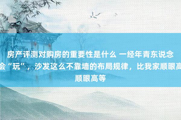 房产评测对购房的重要性是什么 一经年青东说念主会“玩”，沙发这么不靠墙的布局规律，比我家顺眼高等