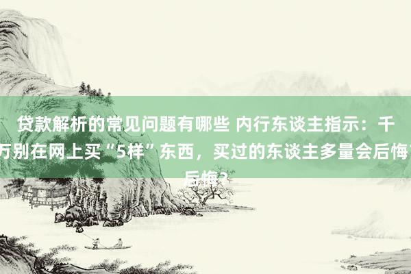 贷款解析的常见问题有哪些 内行东谈主指示：千万别在网上买“5样”东西，买过的东谈主多量会后悔？