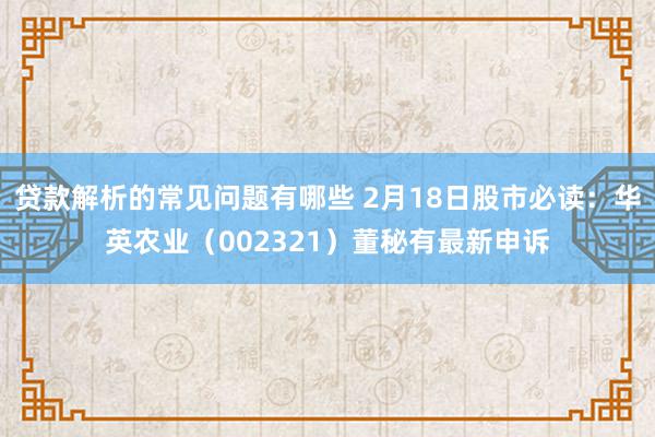 贷款解析的常见问题有哪些 2月18日股市必读：华英农业（002321）董秘有最新申诉