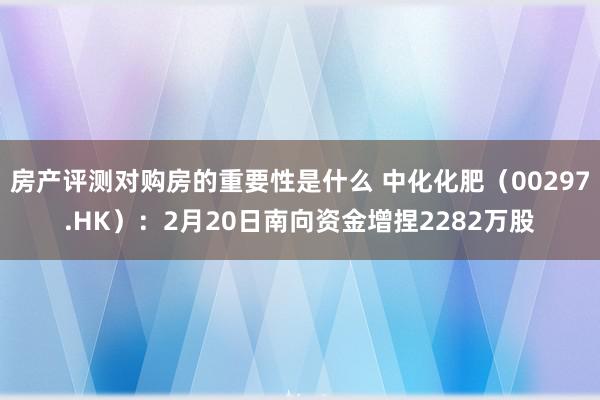 房产评测对购房的重要性是什么 中化化肥（00297.HK）：2月20日南向资金增捏2282万股