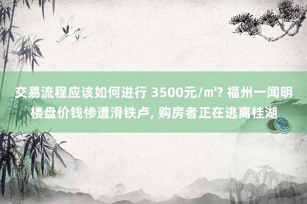 交易流程应该如何进行 3500元/㎡? 福州一闻明楼盘价钱惨遭滑铁卢, 购房者正在逃离桂湖