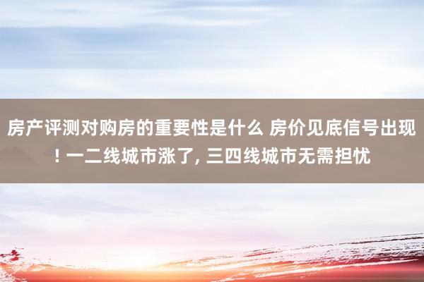 房产评测对购房的重要性是什么 房价见底信号出现! 一二线城市涨了, 三四线城市无需担忧