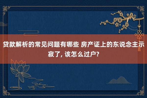 贷款解析的常见问题有哪些 房产证上的东说念主示寂了, 该怎么过户?