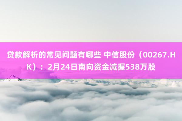 贷款解析的常见问题有哪些 中信股份（00267.HK）：2月24日南向资金减握538万股