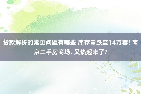 贷款解析的常见问题有哪些 库存量跌至14万套! 南京二手房商场, 又热起来了?