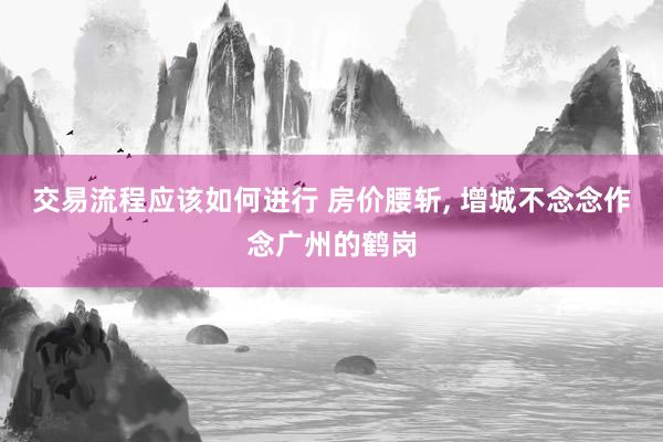 交易流程应该如何进行 房价腰斩, 增城不念念作念广州的鹤岗