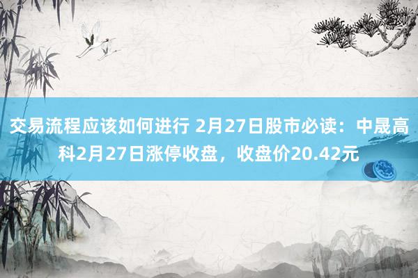 交易流程应该如何进行 2月27日股市必读：中晟高科2月27日涨停收盘，收盘价20.42元