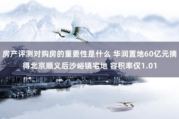 房产评测对购房的重要性是什么 华润置地60亿元摘得北京顺义后沙峪镇宅地 容积率仅1.01