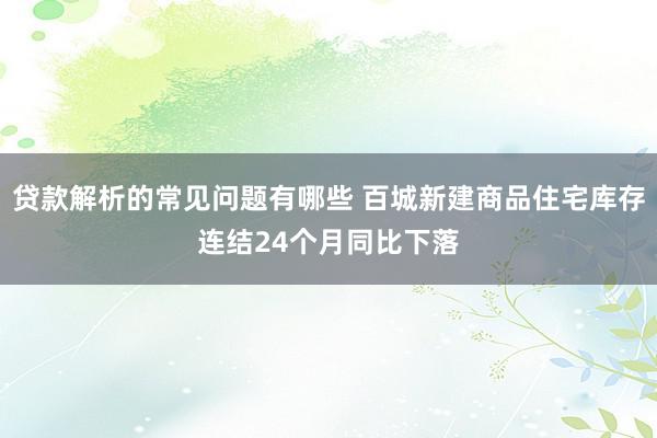 贷款解析的常见问题有哪些 百城新建商品住宅库存连结24个月同比下落