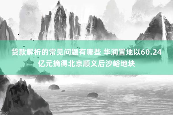 贷款解析的常见问题有哪些 华润置地以60.24亿元摘得北京顺义后沙峪地块