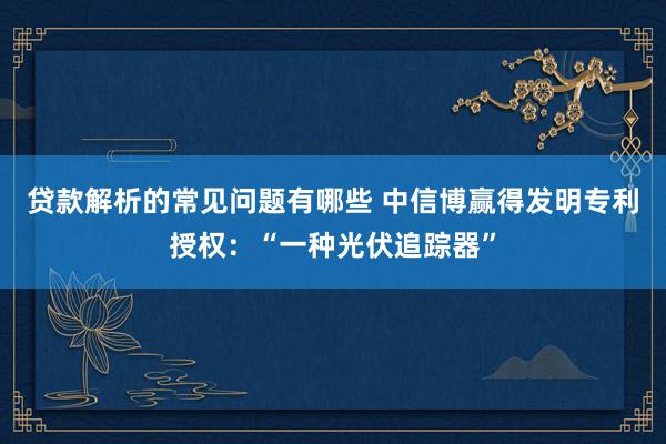 贷款解析的常见问题有哪些 中信博赢得发明专利授权：“一种光伏追踪器”