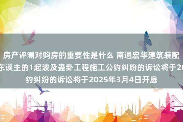 房产评测对购房的重要性是什么 南通宏华建筑装配动作被告/被上诉东谈主的1起波及蛊卦工程施工公约纠纷的诉讼将于2025年3月4日开庭