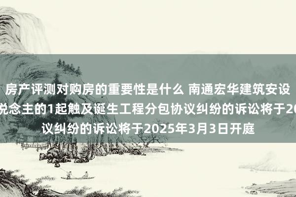 房产评测对购房的重要性是什么 南通宏华建筑安设算作原告/上诉东说念主的1起触及诞生工程分包协议纠纷的诉讼将于2025年3月3日开庭