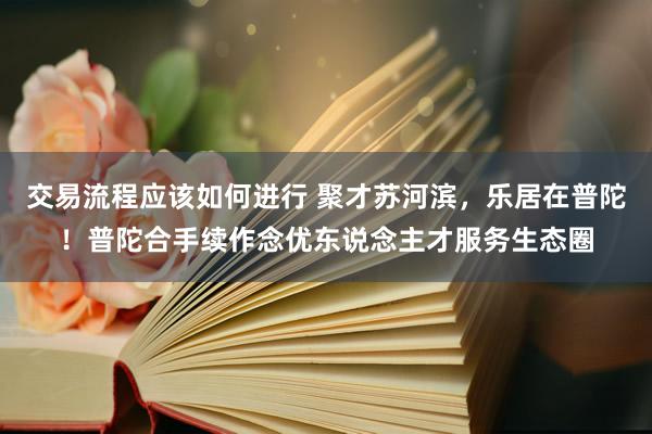 交易流程应该如何进行 聚才苏河滨，乐居在普陀！普陀合手续作念优东说念主才服务生态圈