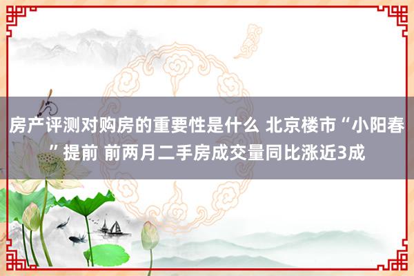 房产评测对购房的重要性是什么 北京楼市“小阳春”提前 前两月二手房成交量同比涨近3成