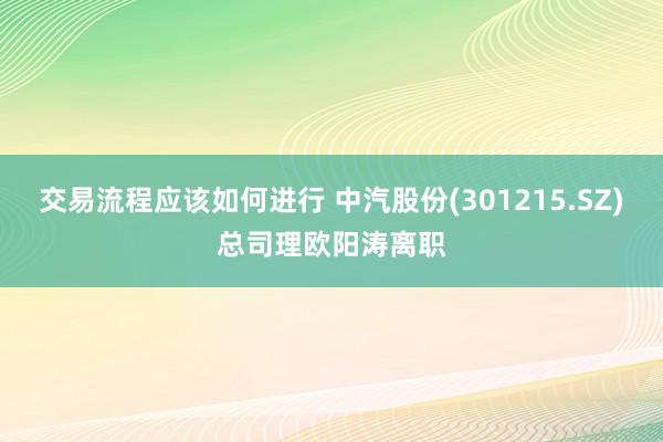 交易流程应该如何进行 中汽股份(301215.SZ)总司理欧阳涛离职