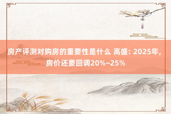 房产评测对购房的重要性是什么 高盛: 2025年, 房价还要回调20%~25%