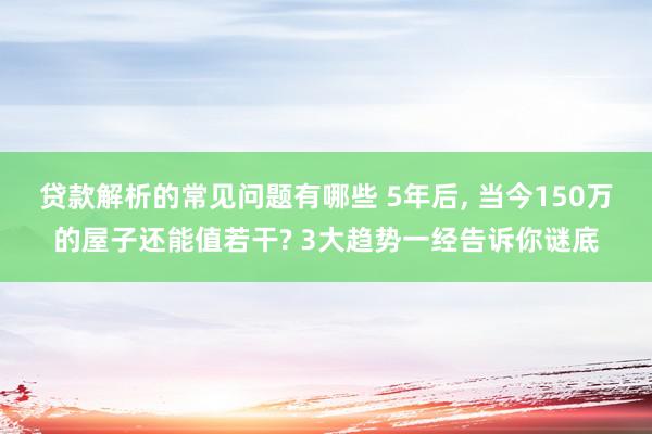 贷款解析的常见问题有哪些 5年后, 当今150万的屋子还能值若干? 3大趋势一经告诉你谜底