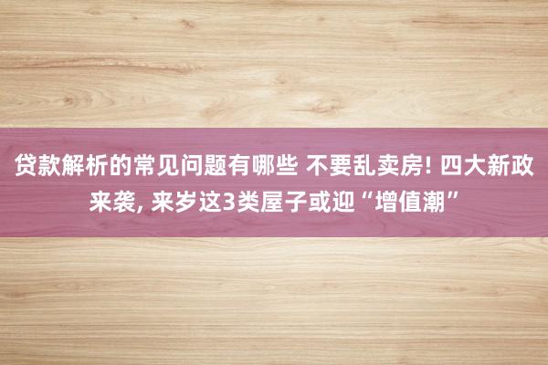 贷款解析的常见问题有哪些 不要乱卖房! 四大新政来袭, 来岁这3类屋子或迎“增值潮”