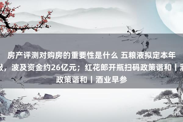 房产评测对购房的重要性是什么 五粮液拟定本年投资推敲，波及资金约26亿元；红花郎开瓶扫码政策谐和丨酒业早参