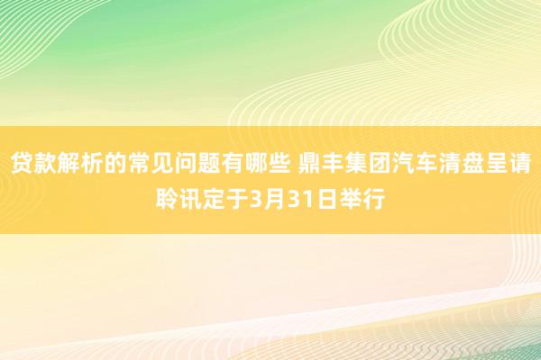 贷款解析的常见问题有哪些 鼎丰集团汽车清盘呈请聆讯定于3月31日举行