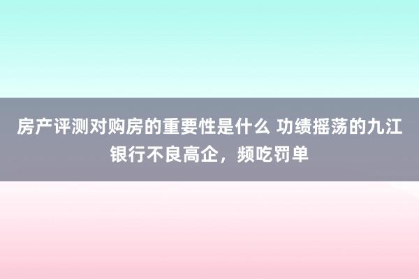 房产评测对购房的重要性是什么 功绩摇荡的九江银行不良高企，频吃罚单