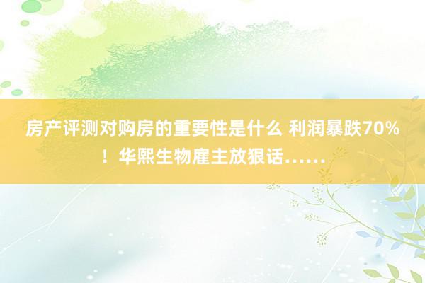 房产评测对购房的重要性是什么 利润暴跌70%！华熙生物雇主放狠话……