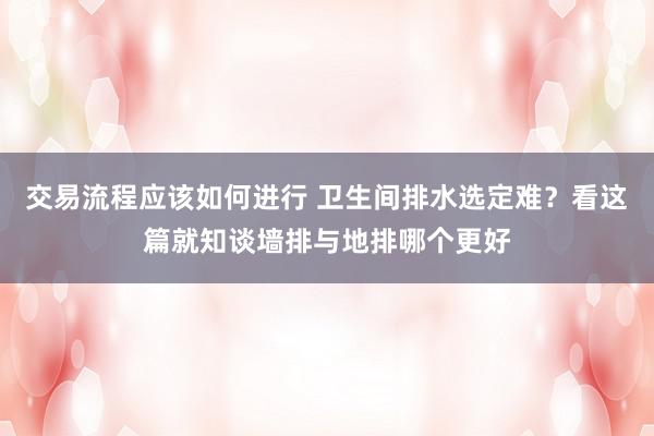 交易流程应该如何进行 卫生间排水选定难？看这篇就知谈墙排与地排哪个更好