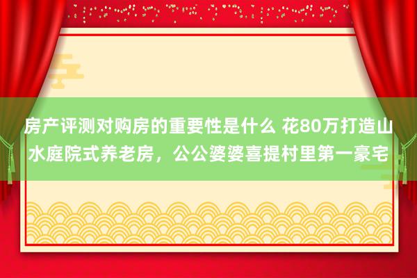 房产评测对购房的重要性是什么 花80万打造山水庭院式养老房，公公婆婆喜提村里第一豪宅