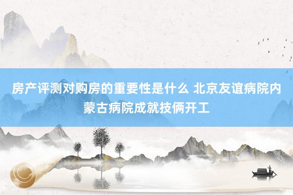 房产评测对购房的重要性是什么 北京友谊病院内蒙古病院成就技俩开工