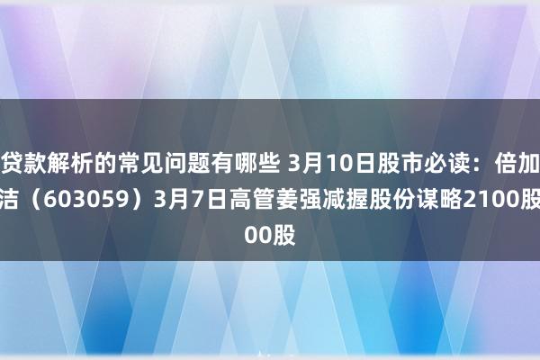 贷款解析的常见问题有哪些 3月10日股市必读：倍加洁（603059）3月7日高管姜强减握股份谋略2100股