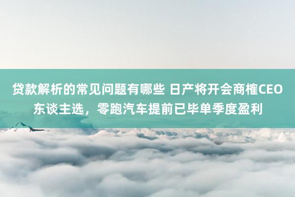 贷款解析的常见问题有哪些 日产将开会商榷CEO东谈主选，零跑汽车提前已毕单季度盈利