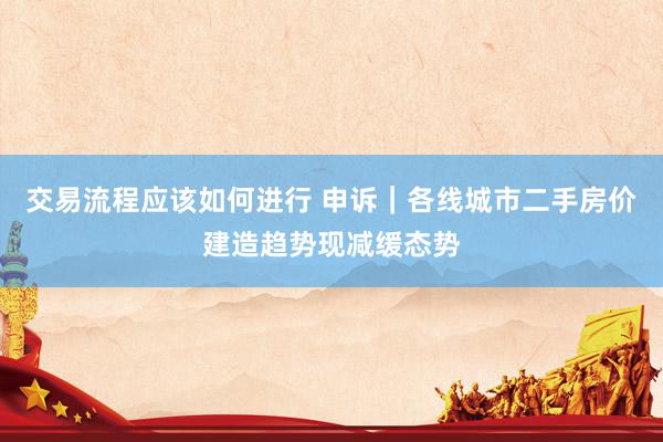 交易流程应该如何进行 申诉｜各线城市二手房价建造趋势现减缓态势