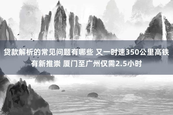 贷款解析的常见问题有哪些 又一时速350公里高铁有新推崇 厦门至广州仅需2.5小时