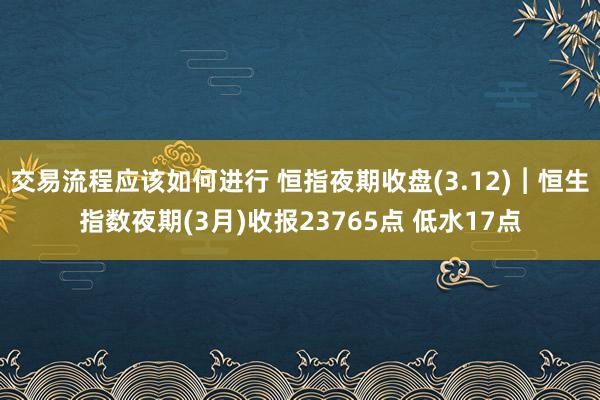 交易流程应该如何进行 恒指夜期收盘(3.12)︱恒生指数夜期(3月)收报23765点 低水17点