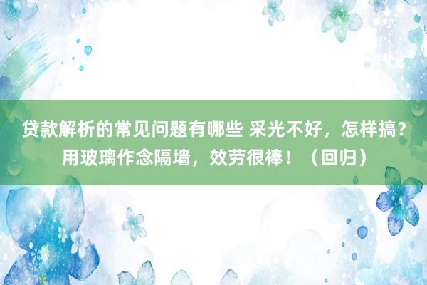 贷款解析的常见问题有哪些 采光不好，怎样搞？用玻璃作念隔墙，效劳很棒！（回归）