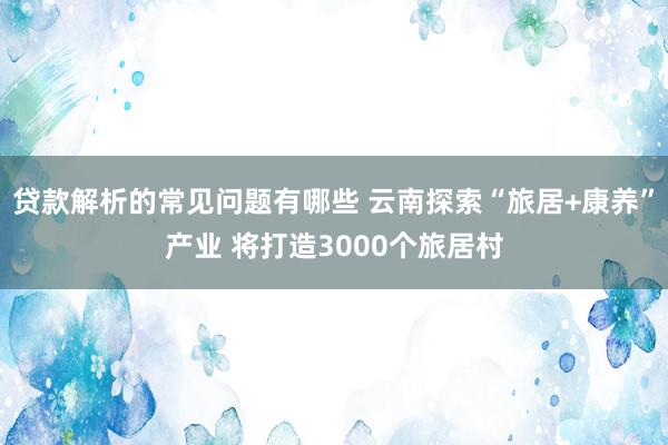 贷款解析的常见问题有哪些 云南探索“旅居+康养”产业 将打造3000个旅居村