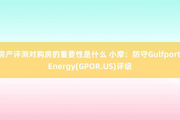 房产评测对购房的重要性是什么 小摩：防守Gulfport Energy(GPOR.US)评级