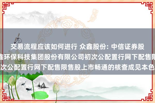 交易流程应该如何进行 众鑫股份: 中信证券股份有限公司对于浙江众鑫环保科技集团股份有限公司初次公配置行网下配售限售股上市畅通的核查成见本色摘抄