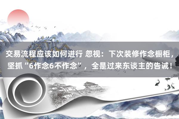 交易流程应该如何进行 忽视：下次装修作念橱柜，坚抓“6作念6不作念”，全是过来东谈主的告诫！