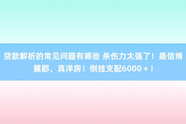 贷款解析的常见问题有哪些 杀伤力太强了！嘉信博麓郡，真洋房！倒挂支配6000＋！