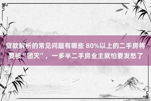 贷款解析的常见问题有哪些 80%以上的二手房将要被“团灭”，一多半二手房业主就怕要发愁了